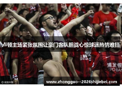 卢顿主场紧张氛围让豪门客队胆战心惊球迷热情难挡