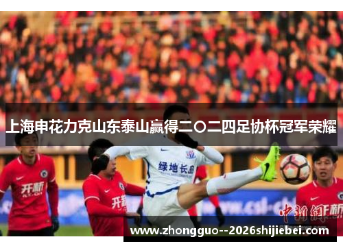 上海申花力克山东泰山赢得二〇二四足协杯冠军荣耀 上海申花力克山东泰山赢得二〇二四足协杯冠军荣耀