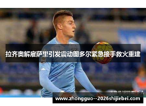 拉齐奥解雇萨里引发震动图多尔紧急接手救火重建 拉齐奥解雇萨里引发震动图多尔紧急接手救火重建