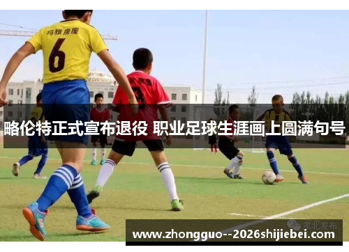 略伦特正式宣布退役 职业足球生涯画上圆满句号