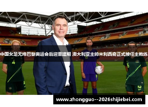中国女足无缘巴黎奥运会后迎重建期 澳大利亚主帅米利西奇正式接任主教练