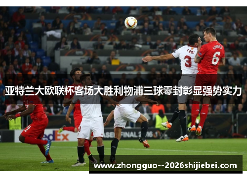 亚特兰大欧联杯客场大胜利物浦三球零封彰显强势实力