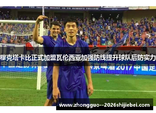 穆克塔卡比正式加盟瓦伦西亚加强防线提升球队后防实力