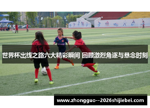 世界杯出线之路六大精彩瞬间 回顾激烈角逐与悬念时刻 世界杯出线之路六大精彩瞬间 回顾激烈角逐与悬念时刻