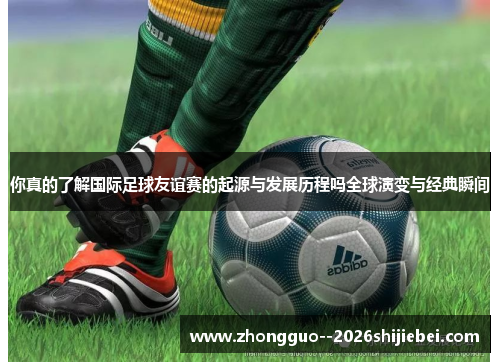 你真的了解国际足球友谊赛的起源与发展历程吗全球演变与经典瞬间 你真的了解国际足球友谊赛的起源与发展历程吗全球演变与经典瞬间